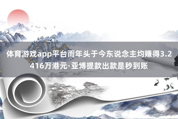 体育游戏app平台而年头于今东说念主均赚得3.2416万港元-亚博提款出款是秒到账