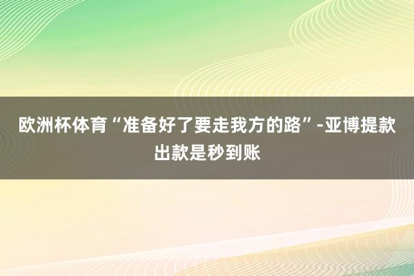 欧洲杯体育“准备好了要走我方的路”-亚博提款出款是秒到账