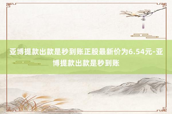 亚博提款出款是秒到账正股最新价为6.54元-亚博提款出款是秒到账