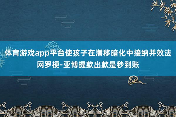 体育游戏app平台使孩子在潜移暗化中接纳并效法网罗梗-亚博提款出款是秒到账