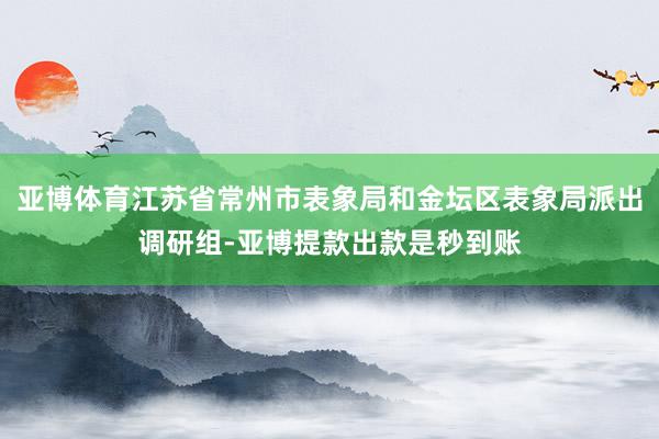 亚博体育江苏省常州市表象局和金坛区表象局派出调研组-亚博提款出款是秒到账