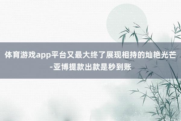 体育游戏app平台又最大终了展现相持的灿艳光芒-亚博提款出款是秒到账