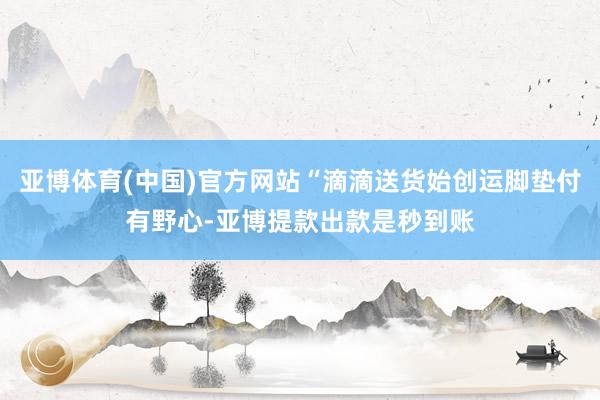 亚博体育(中国)官方网站“滴滴送货始创运脚垫付有野心-亚博提款出款是秒到账