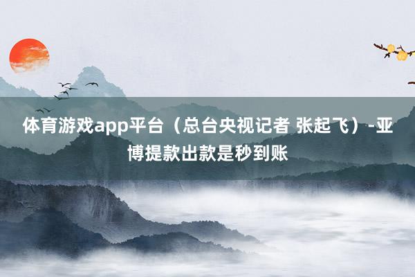 体育游戏app平台（总台央视记者 张起飞）-亚博提款出款是秒到账