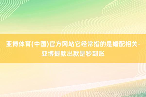 亚博体育(中国)官方网站它经常指的是婚配相关-亚博提款出款是秒到账