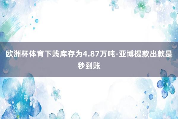 欧洲杯体育下贱库存为4.87万吨-亚博提款出款是秒到账