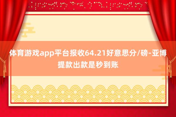 体育游戏app平台报收64.21好意思分/磅-亚博提款出款是秒到账