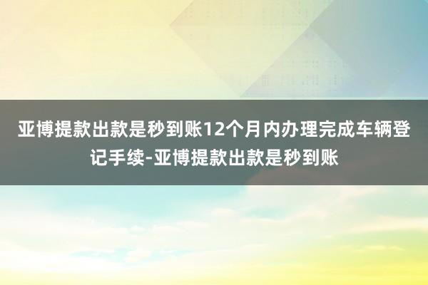 亚博提款出款是秒到账12个月内办理完成车辆登记手续-亚博提款出款是秒到账
