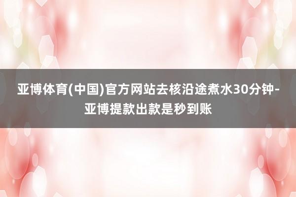 亚博体育(中国)官方网站去核沿途煮水30分钟-亚博提款出款是秒到账