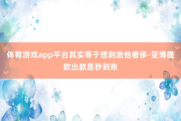 体育游戏app平台其实等于想刺激他奢侈-亚博提款出款是秒到账