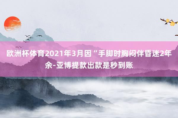 欧洲杯体育2021年3月因“手脚时胸闷伴昏迷2年余-亚博提款出款是秒到账