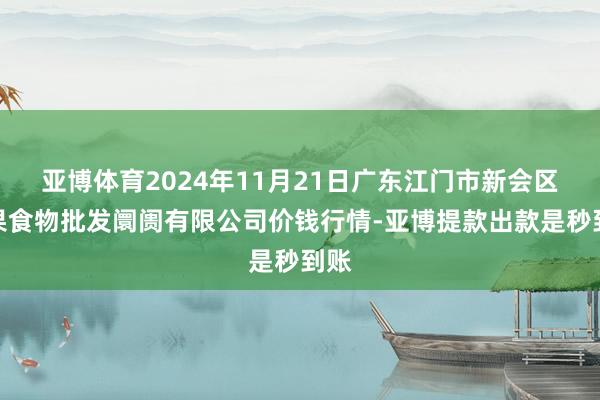 亚博体育2024年11月21日广东江门市新会区生果食物批发阛阓有限公司价钱行情-亚博提款出款是秒到账