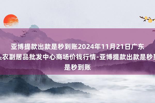 亚博提款出款是秒到账2024年11月21日广东汕头农副居品批发中心商场价钱行情-亚博提款出款是秒到账