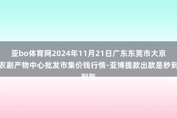 亚bo体育网2024年11月21日广东东莞市大京九农副产物中心批发市集价钱行情-亚博提款出款是秒到账
