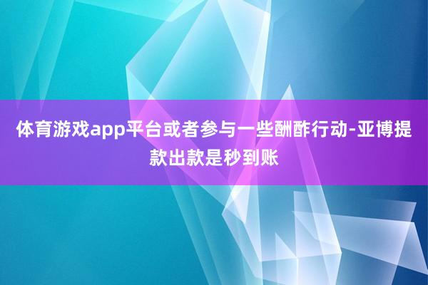 体育游戏app平台或者参与一些酬酢行动-亚博提款出款是秒到账