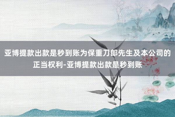 亚博提款出款是秒到账为保重刀郎先生及本公司的正当权利-亚博提款出款是秒到账