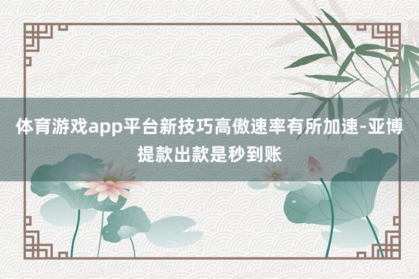 体育游戏app平台新技巧高傲速率有所加速-亚博提款出款是秒到账