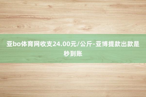 亚bo体育网收支24.00元/公斤-亚博提款出款是秒到账