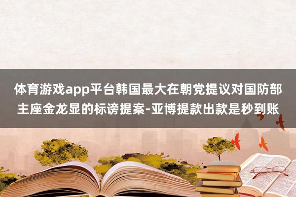 体育游戏app平台韩国最大在朝党提议对国防部主座金龙显的标谤提案-亚博提款出款是秒到账