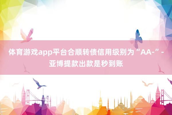 体育游戏app平台合顺转债信用级别为“AA-”-亚博提款出款是秒到账