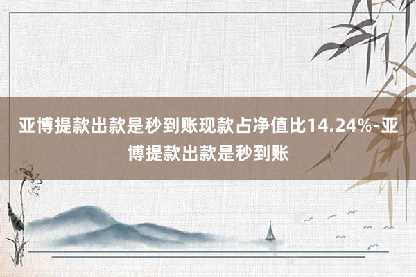 亚博提款出款是秒到账现款占净值比14.24%-亚博提款出款是秒到账
