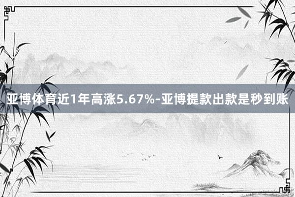 亚博体育近1年高涨5.67%-亚博提款出款是秒到账