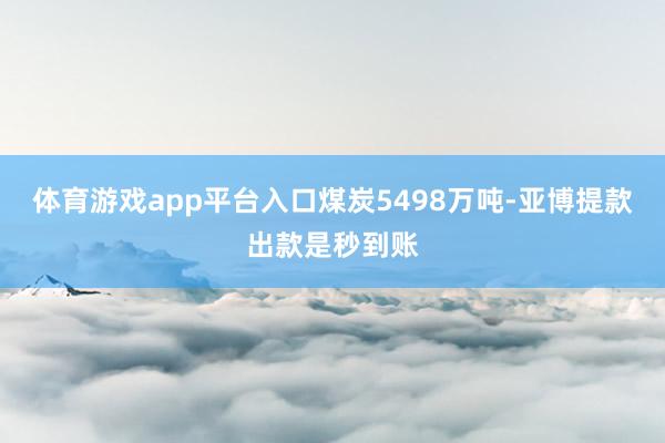 体育游戏app平台入口煤炭5498万吨-亚博提款出款是秒到账