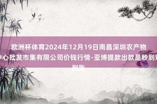 欧洲杯体育2024年12月19日南昌深圳农产物中心批发市集有限公司价钱行情-亚博提款出款是秒到账