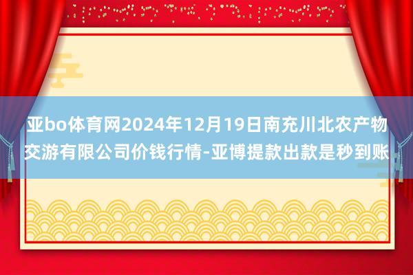 亚bo体育网2024年12月19日南充川北农产物交游有限公司价钱行情-亚博提款出款是秒到账
