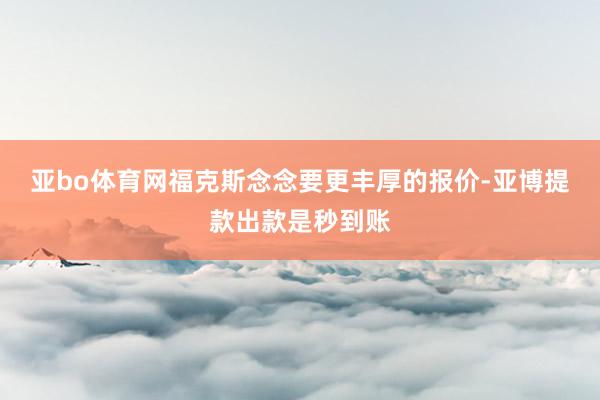 亚bo体育网福克斯念念要更丰厚的报价-亚博提款出款是秒到账