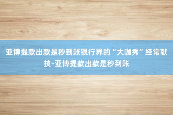 亚博提款出款是秒到账银行界的“大咖秀”经常献技-亚博提款出款是秒到账