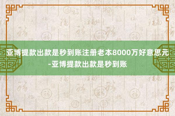 亚博提款出款是秒到账注册老本8000万好意思元-亚博提款出款是秒到账