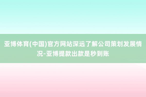 亚博体育(中国)官方网站深远了解公司策划发展情况-亚博提款出款是秒到账