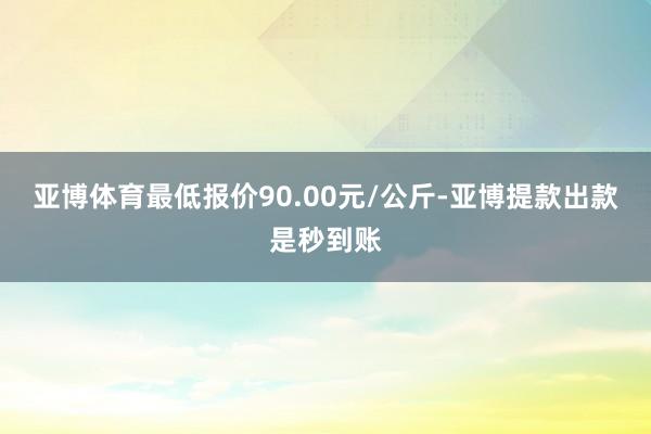 亚博体育最低报价90.00元/公斤-亚博提款出款是秒到账