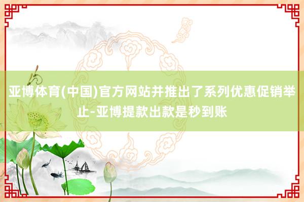亚博体育(中国)官方网站并推出了系列优惠促销举止-亚博提款出款是秒到账