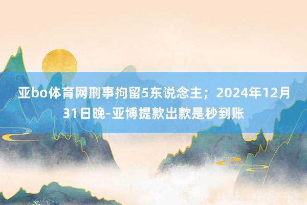 亚bo体育网刑事拘留5东说念主；2024年12月31日晚-亚博提款出款是秒到账