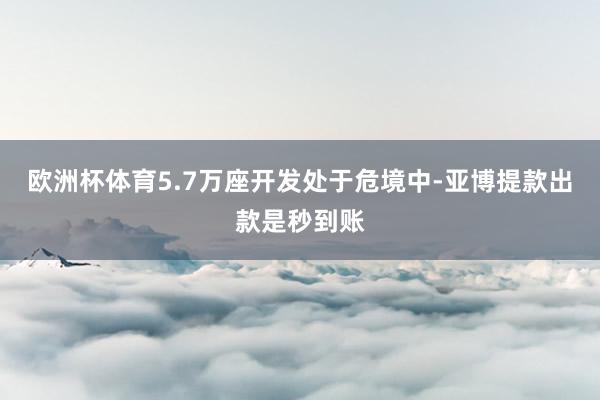 欧洲杯体育5.7万座开发处于危境中-亚博提款出款是秒到账