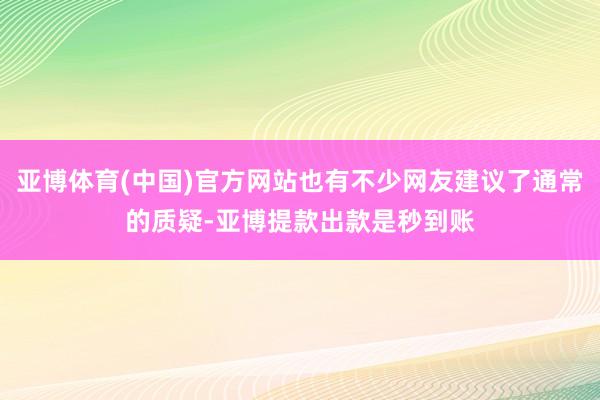 亚博体育(中国)官方网站也有不少网友建议了通常的质疑-亚博提款出款是秒到账
