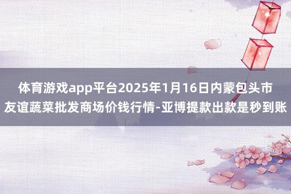 体育游戏app平台2025年1月16日内蒙包头市友谊蔬菜批发商场价钱行情-亚博提款出款是秒到账