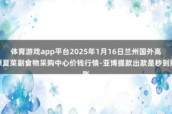 体育游戏app平台2025年1月16日兰州国外高原夏菜副食物采购中心价钱行情-亚博提款出款是秒到账
