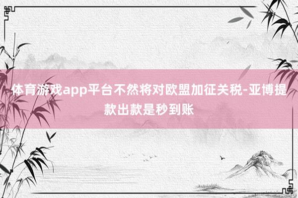 体育游戏app平台不然将对欧盟加征关税-亚博提款出款是秒到账
