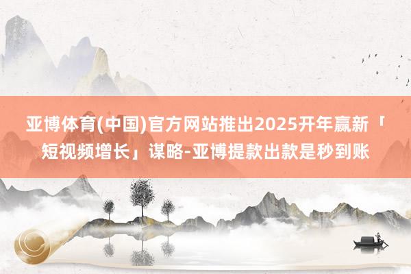 亚博体育(中国)官方网站推出2025开年赢新「短视频增长」谋略-亚博提款出款是秒到账
