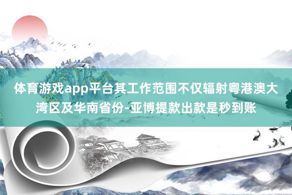 体育游戏app平台其工作范围不仅辐射粤港澳大湾区及华南省份-亚博提款出款是秒到账