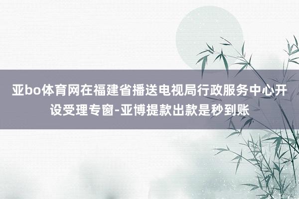 亚bo体育网在福建省播送电视局行政服务中心开设受理专窗-亚博提款出款是秒到账