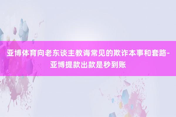 亚博体育向老东谈主教诲常见的欺诈本事和套路-亚博提款出款是秒到账