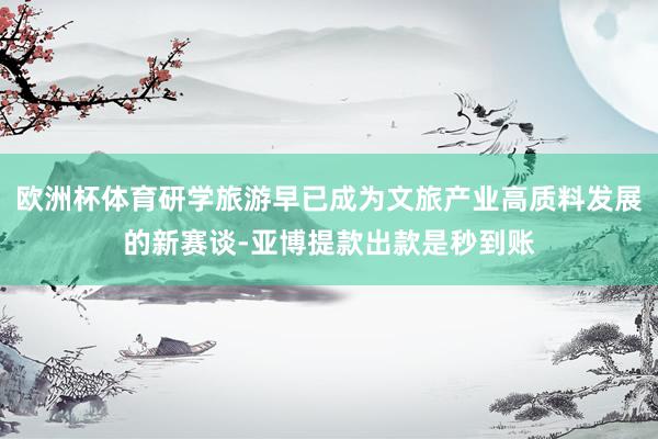 欧洲杯体育研学旅游早已成为文旅产业高质料发展的新赛谈-亚博提款出款是秒到账