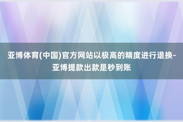 亚博体育(中国)官方网站以极高的精度进行退换-亚博提款出款是秒到账