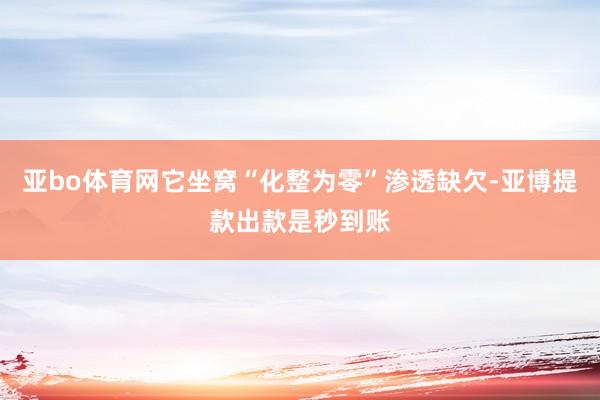 亚bo体育网它坐窝“化整为零”渗透缺欠-亚博提款出款是秒到账