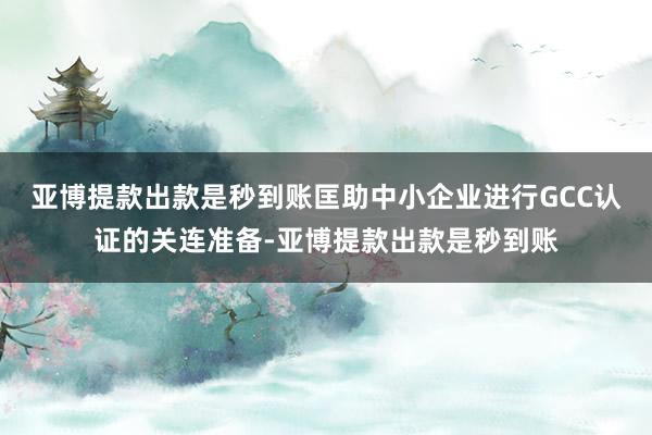 亚博提款出款是秒到账匡助中小企业进行GCC认证的关连准备-亚博提款出款是秒到账