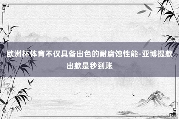 欧洲杯体育不仅具备出色的耐腐蚀性能-亚博提款出款是秒到账